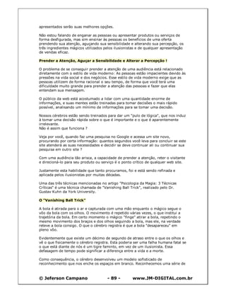 © Jeferson Campano - 89 - www.JM-DIGITAL.com.br
apresentados serão suas melhores opções.
Não estou falando de enganar as pessoas ou apresentar produtos ou serviços de
forma desfigurada, mas sim ensinar às pessoas os benefícios de uma oferta
prendendo sua atenção, aguçando sua sensibilidade e alterando sua percepção, os
três ingredientes mágicos utilizados pelos ilusionistas e de qualquer apresentação
de vendas eficaz.
Prender a Atenção, Aguçar a Sensibilidade e Alterar a Percepção !
O problema de se conseguir prender a atenção de uma audiência está relacionado
diretamente com o estilo de vida moderno: As pessoas estão impacientes devido às
pressões na vida social e dos negócios. Esse estilo de vida moderno exige que as
pessoas utilizem de forma racional o seu tempo, de forma que você terá uma
dificuldade muito grande para prender a atenção das pessoas e fazer que elas
entendam sua mensagem.
O público da web está acostumado a lidar com uma quantidade enorme de
informações, e suas mentes estão treinadas para tomar decisões o mais rápido
possível, analisando um mínimo de informações para se tomar uma decisão.
Nossos cérebros estão sendo treinados para dar um "pulo de lógica", que nos induz
à tomar uma decisão rápida sobre o que é importante e o que é aparentemente
irrelevante.
Não é assim que funciona ?
Veja por você, quando faz uma pesquisa no Google e acessa um site novo,
procurando por certa informação: quantos segundos você leva para concluir se este
site atenderá as suas necessidades e decidir se deve continuar ali ou continuar sua
pesquisa em outro site ?
Com uma audiência tão arisca, a capacidade de prender a atenção, reter o visitante
e direcioná-lo para seu produto ou serviço é o ponto crítico de qualquer web site.
Justamente esta habilidade que tanto procuramos, foi e está sendo refinada e
aplicada pelos ilusionistas por muitas décadas.
Uma das três técnicas mencionadas no artigo "Psicologia da Magia: 3 Técnicas
Críticas" é uma técnica chamada de "Vanishing Ball Trick", realizado pelo Dr.
Gustav Kuhn da York University.
O "Vanishing Ball Trick"
A bola é atirada para o ar e capturada com uma mão enquanto o mágico segue o
vôo da bola com os olhos. O movimento é repetido várias vezes, o que institui a
trajetória da bola. Em certo momento o mágico "finge" atirar a bola, repetindo o
mesmo movimento dos braços e dos olhos seguindo a bola, mas ele, na verdade
reteve a bola consigo. O que o cérebro registra é que a bola "desapareceu" em
pleno vôo.
Evidentemente que existe um décimo de segundo de atraso entre o que os olhos e
vê o que fisicamente o cérebro registra. Esta poderia ser uma falha humana fatal se
o que está diante de nós é um tigre faminto, em vez de um ilusionista. Essa
defasagem de tempo pode significar a diferença entre a vida e a morte.
Como consequência, o cérebro desenvolveu um modelo sofisticado de
reconhecimento que nos enche os espaços em branco. Reconhecemos uma série de
 
