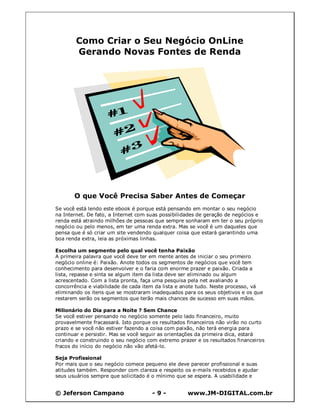 © Jeferson Campano - 9 - www.JM-DIGITAL.com.br
Como Criar o Seu Negócio OnLine
Gerando Novas Fontes de Renda
O que Você Precisa Saber Antes de Começar
Se você está lendo este ebook é porque está pensando em montar o seu negócio
na Internet. De fato, a Internet com suas possibilidades de geração de negócios e
renda está atraindo milhões de pessoas que sempre sonharam em ter o seu próprio
negócio ou pelo menos, em ter uma renda extra. Mas se você é um daqueles que
pensa que é só criar um site vendendo qualquer coisa que estará garantindo uma
boa renda extra, leia as próximas linhas.
Escolha um segmento pelo qual você tenha Paixão
A primeira palavra que você deve ter em mente antes de iniciar o seu primeiro
negócio online é: Paixão. Anote todos os segmentos de negócios que você tem
conhecimento para desenvolver e o faria com enorme prazer e paixão. Criada a
lista, repasse e sinta se algum item da lista deve ser eliminado ou algum
acrescentado. Com a lista pronta, faça uma pesquisa pela net avaliando a
concorrência e viabilidade de cada item da lista e anote tudo. Neste processo, vá
eliminando os itens que se mostraram inadequados para os seus objetivos e os que
restarem serão os segmentos que terão mais chances de sucesso em suas mãos.
Milionário do Dia para a Noite ? Sem Chance
Se você estiver pensando no negócio somente pelo lado financeiro, muito
provavelmente fracassará. Isto porque os resultados financeiros não virão no curto
prazo e se você não estiver fazendo a coisa com paixão, não terá energia para
continuar e persistir. Mas se você seguir as orientações da primeira dica, estará
criando e construindo o seu negócio com extremo prazer e os resultados financeiros
fracos do início do negócio não vão afetá-lo.
Seja Profissional
Por mais que o seu negócio comece pequeno ele deve parecer profissional e suas
atitudes também. Responder com clareza e respeito os e-mails recebidos e ajudar
seus usuários sempre que solicitado é o mínimo que se espera. A usabilidade e
 