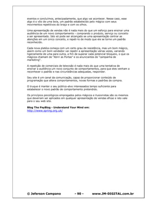 © Jeferson Campano - 90 - www.JM-DIGITAL.com.br
eventos e concluímos, antecipadamente, que algo vai acontecer. Nesse caso, esse
algo é o vôo de uma bola, um padrão estabelecido pelo mágico com seus
movimentos repetitivos do braço e com os olhos.
Uma apresentação de vendas não é nada mais do que um esforço para ensinar uma
audiência de um novo comportamento - comprando o produto, serviço ou conceito
a ser apresentado. Isto só pode ser alcançado se uma apresentação centrar as
atenções em um único conceito, e repeti-lo de modo que ele se torne um padrão
reconhecido.
Cada nova platéia começa com um certo grau de resistência, mas um bom mágico,
assim como um bom vendedor vai repetir a apresentação várias vezes, variando
ligeiramente de uma para outra, a fim de superar cada potencial bloqueio, o que os
mágicos chamam de "Abrir as Portas" e os anunciantes de "campanha de
marketing".
A repetição de comerciais de televisão é nada mais do que uma tentativa de
ensinar a audiência um novo conjunto de comportamentos, para que eles venham a
reconhecer o padrão e nas circunstâncias adequadas, responder.
Seu site é um canal da comunicação, capaz de proporcionar conteúdo de
programação que altera comportamentos, novas formas e padrões de compra.
O truque é manter o seu público-alvo interessados tempo suficiente para
estabelecer o novo padrão de comportamento pretendido.
Os princípios psicológicos empregados pelos mágicos e ilusionistas são os mesmos
que deveriam ser aplicados em qualquer apresentação de vendas eficaz e isto vale
para o seu web site.
Blog The PsyBlog - Understand Your Mind em:
http://www.spring.org.uk/
 