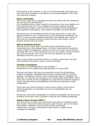 © Jeferson Campano - 92 - www.JM-DIGITAL.com.br
Eles decidirão se tem interesse, ou não no novo tema abordado, mas neste caso,
eles continuarão recebendo o que esperam na sua antiga newsletter e não houve
uma quebra de confiança.
Sobre a Formatação
Não há como negar que as newsletters em html com gráficos são bem chamativas,
mas será que são mais eficientes ?
Fiz uma pesquisa sobre o tema e descobri que quando se envia uma newsletter em
html, perde-se entre 10 e 15% de resposta, pois muitos usuários não estão
preparados para receber e-mails em html ou a formatação não fica adequada em
seus programas visualizadores, o que ocasiona frustração e perda de resposta.
Certamente com uma newsletter somente em texto você perde no visual, mas
ganha em eficiência, pois o conteúdo (que é o que importa para o assinante) vai
estar lá. No caso de uma newsletter empresarial, esta sugestão não se aplica, já
que enviar seu conteúdo somente em texto pode soar como amador e pouco
atraente, portanto deve ser evitado.
Sobre a Frequência de Envio
Aqui não há um número ideal, mas existem alguns parâmetros que são
considerados bons. Para pessoas físicas, um número considerado bom está entre
uma(1) e três(3) mensagens por semana. Se enviar menos que uma por semana,
você pode não criar o vínculo que tanto quer com o seu usuário. Se enviar mais de
3(ai vai do bom senso), corre o risco de irritar seu assinante com muitas
mensagens entupindo o seu e-mail.
Cabe a você, através da experiência definir um número melhor para o seu caso.
Para newsletter empresariais, uma por mês já é suficiente.
Conteúdo x Propaganda
Vale a pena inserir propagandas em sua newsletter ?
Pessoalmente, minha resposta para esta pergunta é um sonoro NÃO.
Será que você deixou claro para o seu assinante, que ele iria eventualmente
receber na newsletter, propagandas de produtos ou serviços além do conteúdo
proposto ? Ná página do seu site, onde o usuário pode assinar a newsletter, isto
esta claro ? ou você deu uma de migué e nem informou desta possibilidade. Ou pior
ainda, falou que não enviaria propaganda e do nada resolveu mudar seu conceito e
entupir seus assinantes com propagandas de produtos que sabe Deus se estão
interessados ?
Pense sobre isto e tente se colocar no lugar de seus usuários. Como você se
sentiria se assinasse uma newsletter que lhe envia propagandas sem sua
autorização ?
Obviamente, não embutir propagandas no conteúdo da newsletter não significa que
as páginas (links) para onde a newsletter irá apontar não conterão propagandas.
Assinar é Facil. Cancelar é Difícil ?
Você deve facilitar a vida de seus usuário tanto para assinar a newsletter quanto
para cancelar. Sempre deve estar claro para o assinante que, caso ele não deseje
mais receber a newsletter, será muito fácil cancelar a assinatura.
O Ideal é que o link para o cancelamento seja enviado no rodapé de toda
mensagem da newsletter.
 