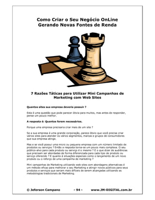 © Jeferson Campano - 94 - www.JM-DIGITAL.com.br
Como Criar o Seu Negócio OnLine
Gerando Novas Fontes de Renda
7 Razões Táticas para Utilizar Mini Campanhas de
Marketing com Web Sites
Quantos sites sua empresa deveria possuir ?
Esta é uma questão que pode parecer óbvia para muitos, mas antes de responder,
pense um pouco melhor.
A resposta é: Quantos forem necessários.
Porque uma empresa precisaria criar mais de um site ?
Se a sua empresa é uma grande corporação, parece óbvio que você precise criar
vários sites para atender os vários segmentos, marcas e grupos de consumidores
que sua empresa atinge.
Mas e se você possui uma micro ou pequena empresa com um número limitado de
produtos ou serviços ? Então a resposta torna-se um pouco mais complexa. O seu
público-alvo para cada produto ou serviço é o mesmo ? E o que dizer de audiências
que precisam ser abordadas de forma diferenciada para cada tipo de produto ou
serviço oferecido ? E quanto à situações especiais como o lançamento de um novo
produto ou o reforço de uma campanha de marketing ?
Mini campanhas de Marketing utilizando web sites com abordagens alternativas é
um método eficaz para melhorar o seu Marketing e atingir novos públicos para seus
produtos e serviços que seriam mais difíceis de serem alcançadas utilizando as
metodologias tradicionais de Marketing.
 
