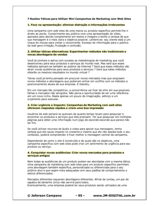 © Jeferson Campano - 95 - www.JM-DIGITAL.com.br
7 Razões Táticas para Utilizar Mini Campanhas de Marketing com Web Sites
1. Foco na apresentação: eliminar distração e informações irrelevantes
Uma campanha com web sites de uma marca ou produto específico permite-lhe ir
direto ao ponto. Cumprimente seu público com uma apresentação de vídeo,
apoiados pelo devido complemento em textos e imagens e tenha a certeza de que
sua mensagem é o mais clara e objetiva possível. Lembre-se: seu cliente está a um
clique do mouse para visitar o concorrente. Excesso de informação para o público
da web gera irritação, frustação e confusão.
2. Utilizar táticas alternativas: Experimentar métodos não tradicionais e
novas abordagens de vendas
Você já conhece e aplica com sucesso as metodologias de marketing que você
desenvolveu para seus produtos e serviços do mundo real. Mas será que esses
métodos aplicam-se também ao público da Internet ? Será que esses métodos vão
atrair novas audiências para seus produtos e serviços ? Será que estes métodos
obterão os mesmos resultados no mundo virtual ?
Talvez você já tenha pensado em procurar novos mercados mas que exigissem
novos métodos e abordagens que poderiam entrar em conflito com os métodos e
posicionamento atuais de sua empresa. E Desistiu.
Em um mercado tão competitivo, a concorrência vai ficar de olho em sua possíveis
falhas e mercados não atingidos. Não perca a oportunidade de ser uma referência
em um novo nicho. Basta apenas um pouco de imaginação, esforço e um
orçamento para executar.
3. Criar urgência e Impacto: Campanhas de Marketing com web sites
oferecem respostas rápidas e criam uma boa impressão
Usuários da web sempre se queixam de quanto tempo levam para pesquisar e
encontrar os produtos e serviços que eles precisam. Ter que pesquisar em múltiplas
páginas para obter uma informação num jogo de esconde-esconde que parece não
ter fim.
Se você utilizar recursos de áudio e video para apoiar sua mensagem, tenha
certeza que ela causa impacto no visitante e mesmo que ele não assista todo o seu
conteúdo, poderá compreender e fixar melhor a mensagem central da campanha.
Dependendo de como o site é construído e de quais são os objetivos, uma
campanha específica com web sites pode criar um sentimento de urgência para seu
produto ou serviço.
4. Conquistar novas audiências: Criar novos mercados para produtos e
serviços antigos
Nem todas as audiências de um produto podem ser abordadas com a mesma tática.
Uma campanha de marketing com web sites para um produto específico permitem
uma abordagem também específica, personalizada ou diferenciada para o seu
público-alvo e que sejam mais adequadas com seus padões de comportamento e
estilos diferenciados.
Mercados diferentes requerem abordagens diferentes. Afinal de contas, um par de
sapatos de tamanho único não servirá para todos.
Eventualmente, uma empresa poderá ter seus produtos sendo utilizados de uma
 