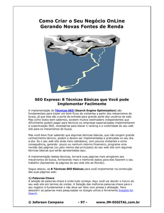 © Jeferson Campano - 97 - www.JM-DIGITAL.com.br
Como Criar o Seu Negócio OnLine
Gerando Novas Fontes de Renda
SEO Express: 8 Técnicas Básicas que Você pode
Implementar Facilmente
A implementação de Técnicas SEO (Search Engine Optimization) são
fundamentais para trazer um bom fluxo de visitantes a partir dos mecanismos de
busca, já que eles são a porta de entrada para grande parte dos usuários da web.
Mas como todos bem sabemos, existem muitos webmasters independentes que
dificilmente podem pagar para técnicos ou empresas especializadas implementarem
a customização SEO, necessárias para elevar o ranking e a visibilidade do seu web
site para os mecanismos de busca.
Mas você deve ficar sabendo que algumas técnicas básicas, que não exigem grande
conhecimento técnico, podem e devem ser implementadas e praticadas no seu dia-
a-dia. Se o seu web site anda meio cabisbaixo, com poucos visitantes e como
consequência, gerando pouco ou nenhum retorno financeiro, programe uma
revisão das páginas (ou pelo menos das principais) do seu web site com algumas
técnicas básicas que serão apresentadas aqui.
A implementação destas técnicas, tornará suas páginas mais amigáveis aos
mecanismos de busca, fornecendo mais e melhores dados para eles fazerem o seu
trabalho (Apresentar as páginas do seu web site ao Mundo).
Segue abaixo, as 8 Técnicas SEO Básicas para você implementar na construção
das suas páginas web:
1) Palavras-Chave
A seleção de palavras-chave é onde tudo começa. Aqui você vai decidir o futuro do
seu web site em termos de visitas. A Seleção das melhores palavras-chave para o
seu negócio é fundamental e não deve ser feito com pressa e afobação. Para
descobrir as palavras mais pesquisadas no Google utilize a ferramenta Insights for
Search.
 