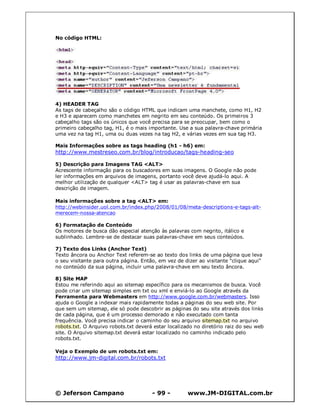 © Jeferson Campano - 99 - www.JM-DIGITAL.com.br
No código HTML:
4) HEADER TAG
As tags de cabeçalho são o código HTML que indicam uma manchete, como H1, H2
e H3 e aparecem como manchetes em negrito em seu conteúdo. Os primeiros 3
cabeçalho tags são os únicos que você precisa para se preocupar, bem como o
primeiro cabeçalho tag, H1, é o mais importante. Use a sua palavra-chave primária
uma vez na tag H1, uma ou duas vezes na tag H2, e várias vezes em sua tag H3.
Mais Informações sobre as tags heading (h1 - h6) em:
http://www.mestreseo.com.br/blog/introducao/tags-heading-seo
5) Descrição para Imagens TAG <ALT>
Acrescente informação para os buscadores em suas imagens. O Google não pode
ler informações em arquivos de imagens, portanto você deve ajudá-lo aqui. A
melhor utilização de qualquer <ALT> tag é usar as palavras-chave em sua
descrição de imagem.
Mais informações sobre a tag <ALT> em:
http://webinsider.uol.com.br/index.php/2008/01/08/meta-descriptions-e-tags-alt-
merecem-nossa-atencao
6) Formatação de Conteúdo
Os motores de busca dão especial atenção às palavras com negrito, itálico e
sublinhado. Lembre-se de destacar suas palavras-chave em seus conteúdos.
7) Texto dos Links (Anchor Text)
Texto âncora ou Anchor Text referem-se ao texto dos links de uma página que leva
o seu visitante para outra página. Então, em vez de dizer ao visitante "clique aqui"
no conteúdo da sua página, incluir uma palavra-chave em seu texto âncora.
8) Site MAP
Estou me referindo aqui ao sitemap específico para os mecanismos de busca. Você
pode criar um sitemap simples em txt ou xml e enviá-lo ao Google através da
Ferramenta para Webmasters em http://www.google.com.br/webmasters. Isso
ajuda o Google a indexar mais rapidamente todas a páginas do seu web site. Por
que sem um sitemap, ele só pode descobrir as páginas do seu site através dos links
de cada página, que é um processo demorado e não executado com tanta
frequência. Você precisa indicar o caminho do seu arquivo sitemap.txt no arquivo
robots.txt. O Arquivo robots.txt deverá estar localizado no diretório raiz do seu web
site. O Arquivo sitemap.txt deverá estar localizado no caminho indicado pelo
robots.txt.
Veja o Exemplo de um robots.txt em:
http://www.jm-digital.com.br/robots.txt
 