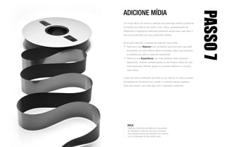 ADICIONE MÍDIA
Um modo eficaz de chamar a atenção de potenciais clientes é adicionar
conteúdos de mídia ao seu perfil. Links, vídeos, apresentações de
SlideShare e infográficos relevantes destacam ainda mais o seu valor e
que você pode fazer por seus potenciais clientes.
Você pode adicionar conteúdo de mídia em duas áreas:
•	 Aprimore o seu Resumo com conteúdos que promovam seu perfil:
entrevistas com seus líderes sobre a empresa, vídeos que discutam
os desafios do setor ou sites de campanhas.
•	 Reforce a sua Experiência com mais detalhes sobre soluções
específicas, incluindo apresentações ou até mesmo vídeos em que
você apoia seus clientes, ajuda-os a superar desafios e a cumprir
suas metas.
Limite-se a cinco conteúdos de mídia no seu resumo e a dois na seção
de experiência. Acostume-se a avaliar o conteúdo dessas seções a
cada dois meses, caso haja algo novo e relevante a adicionar.
PASSO7
DICA
Obtenha conteúdos de mídia com sua equipe
de marketing e utilize-as nas suas conversas
com clientes sempre que estiverem em sintonia
com os interesses do seu público-alvo.
 