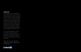 SOBRE NÓS
O Sales Navigator ajuda você a estabelecer e
cultivar relacionamentos com potenciais e atuais
clientes, aproveitando ao máximo os benefícios
da rede do LinkedIn, a maior rede profissional do
mundo, com mais de 540 milhões de usuários.
Desenvolvido tendo os profissionais de vendas
em mente, o LinkedIn Sales Navigator combina
os dados da rede LinkedIn, fontes de notícias
relevantes e suas contas, leads e preferências
para oferecer uma experiência personalizada,
com recomendações e insights que atendem às
suas necessidades de vendas do dia-a-dia.
Com o LinkedIn Sales Navigator, você pode
se concentrar nas pessoas e empresas
certas, manter-se informado sobre o que está
acontecendo com suas contas e construir
relacionamentos de confiança com potenciais e
atuais clientes.
Está pensando em oferecer o LinkedIn Sales
Navigator para a sua equipe? Clique aqui e entre
em contato conosco.
 