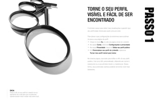 TORNE O SEU PERFIL
VISÍVEL E FÁCIL DE SER
ENCONTRADO
O primeiro passo para obter mais visualizações é garantir que
seu perfil esteja visível para quem procura você.
Para alterar suas configurações de anônimas para públicas,
vá para a sua página de perfil:
•	 Clique no ícone Eu, no alto da página inicial do LinkedIn.
•	 Na seção Conta, selecione Configurações e privacidade.
•	 Na seção Privacidade, clique em Editar seu perfil público.
•	 Em Personalizar seu perfil do LinkedIn, selecione
Tornar meu perfil visível para todos.
Na mesma página, aproveite para Editar a URL do seu perfil
público. Crie uma URL personalizada, utilizando seu nome e
sobrenome ou a sua primeira inicial e o sobrenome. Dessa
forma, seus potenciais clientes poderão encontrar você mais
facilmente.
PASSO1
DICA
Inclua a URL do seu perfil do LinkedIn na sua
assinatura de e-mail para que os potenciais
clientes possam clicar e saber mais sobre você.
 