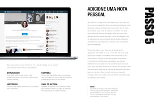 ENTUSIASMO
Uma frase sobre o que motiva você
profissionalmente e o que isso significa para
os seus clientes.
HISTÓRICO
Uma ou duas frases resumindo a sua carreira
até o momento.
EMPRESA
Um ou dois parágrafos sobre as soluções
que você oferece e como elas já resolveram
problemas do setor ou de clientes.
CALL TO ACTION
Detalhes de contato e os melhores canais
para manter contato. Ou seja, as mesmas
informações de um cartão de visita.
Siga essa estrutura para transformar um currículo simples em um recurso
para destacar ainda mais a sua reputação:
ADICIONE UMA NOTA
PESSOAL
Seu resumo é o lugar onde você exibe todo o seu valor. Um
erro comum ao elaborá-lo é ter em mente recrutadores, e não
potenciais clientes. Embora seja importante o fato de você
ter excedido suas cotas de vendas nos últimos três anos,
seus potenciais clientes não devem achar que você está
apenas tentando vender-lhes algo. Utilize este espaço para
se diferenciar de outros profissionais de vendas e exibir as
competências que despertem a atenção dos compradores
que lhe interessam.
Pense nele como o seu “discurso de vendas de 30
segundos”: Concentre-se no que você faz, em como pode
ajudar seus clientes e no melhor modo de contato (o seu
call to action). Escreva na primeira pessoa, evite tópicos
e mencione competências e experiências que estejam
diretamente conectadas com seu trabalho atual. Acima de
tudo, crie o seu perfil pensando no cliente. Por exemplo, dizer
que você fecha negócios de milhões de dólares é apropriado
para um currículo. Mas, se você não está procurando
emprego, dizer que você economiza milhões de dólares para
os clientes é bem melhor.
PASSO5
DICA
Seu estilo de redação deve ser profissional,
mas não precisa ser entediante. Demonstre
seu entusiasmo e, se um pouco de bom
humor e irreverência combinam com sua
personalidade, vá em frente.
Recommendations
Received (14) Given (3)
Regional Sales Manager
FixDex
Jan 2016 – Present •
Media (3) NextPrevious
Experience
Sales Specialist
Mintome
Jan 2013 – Jan 2014 •
See description
I help our clients achieve a strategic focused approach in meeting their business goals. I'm responsible
for educating corporate customers on our SaaS based suite of products.
• Launched customer success program nationally in 2017
• Helped develop cadence between relationship manager, customer success representative, and clients
Veronica’s Posts & Activity
748 Followers
The internet just got crazier
Veronica Smith on LinkedIn
February 14, 2018
Why going to the beach is important for you…
Veronica shared
Following
See all activitySee 130 more posts
Celebrating 4 years at Mintome
Veronica shared
10 Things We Like About Open Offices
Veronica shared
Message
Caroline Gonzalez • 1st
Senior Business Analyst
• 1stAugusta Cummings
VP Marketing
• 3rdLinda Wilson
Director Data Science
• 3rdLori Holmes
Regional Director
• 3rdHelen Armstrong
Data Science Fellow
• 3rdKeith Henderson
Account Manager
• 2ndScott Walker
Consulting Data Scientist
• 2ndMary Holmes
Quality Assurance Engineer
• 2ndSamuel Hall
Programmer
• 1stAmy Wright
Manager Customer Analytics
See more
TryPremium
forfreeMessagesJobsMy Network NotificationsHome
2
Search
Me More
 