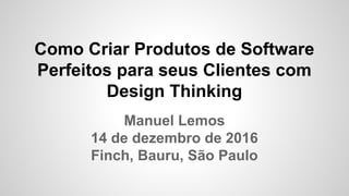 Como Criar Produtos de Software
Perfeitos para seus Clientes com
Design Thinking
Manuel Lemos
14 de dezembro de 2016
Finch, Bauru, São Paulo
 