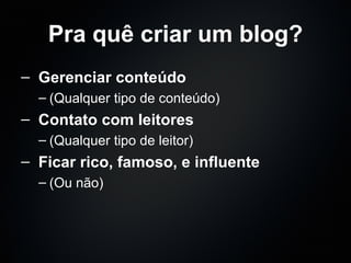 Pra quê criar um blog? Gerenciar conteúdo (Qualquer tipo de conteúdo) Contato com leitores (Qualquer tipo de leitor) Ficar rico, famoso, e influente (Ou não) 