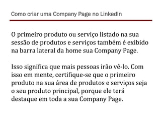 O	
  primeiro	
  produto	
  ou	
  serviço	
  listado	
  na	
  sua	
  
sessão	
  de	
  produtos	
  e	
  serviços	
  também	
  é	
  exibido	
  
na	
  barra	
  lateral	
  da	
  home	
  sua	
  Company	
  Page.	
  	
  
	
  
Isso	
  signiTica	
  que	
  mais	
  pessoas	
  irão	
  vê-­‐lo.	
  Com	
  
isso	
  em	
  mente,	
  certiTique-­‐se	
  que	
  o	
  primeiro	
  
produto	
  na	
  sua	
  área	
  de	
  produtos	
  e	
  serviços	
  seja	
  
o	
  seu	
  produto	
  principal,	
  porque	
  ele	
  terá	
  
destaque	
  em	
  toda	
  a	
  sua	
  Company	
  Page.	
  
Como criar uma Company Page no LinkedIn
 