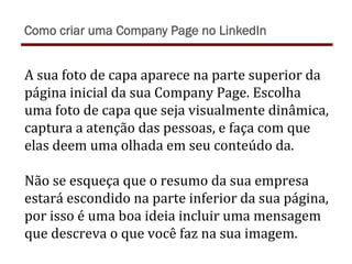 A	
  sua	
  foto	
  de	
  capa	
  aparece	
  na	
  parte	
  superior	
  da	
  
página	
  inicial	
  da	
  sua	
  Company	
  Page.	
  Escolha	
  
uma	
  foto	
  de	
  capa	
  que	
  seja	
  visualmente	
  dinâmica,	
  
captura	
  a	
  atenção	
  das	
  pessoas,	
  e	
  faça	
  com	
  que	
  
elas	
  deem	
  uma	
  olhada	
  em	
  seu	
  conteúdo	
  da.	
  	
  
	
  
Não	
  se	
  esqueça	
  que	
  o	
  resumo	
  da	
  sua	
  empresa	
  
estará	
  escondido	
  na	
  parte	
  inferior	
  da	
  sua	
  página,	
  
por	
  isso	
  é	
  uma	
  boa	
  ideia	
  incluir	
  uma	
  mensagem	
  
que	
  descreva	
  o	
  que	
  você	
  faz	
  na	
  sua	
  imagem.	
  
Como criar uma Company Page no LinkedIn
 
