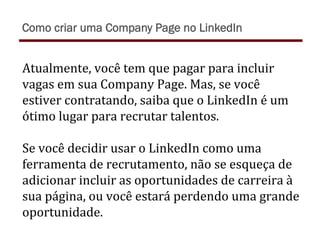 Atualmente,	
  você	
  tem	
  que	
  pagar	
  para	
  incluir	
  
vagas	
  em	
  sua	
  Company	
  Page.	
  Mas,	
  se	
  você	
  
estiver	
  contratando,	
  saiba	
  que	
  o	
  LinkedIn	
  é	
  um	
  
ótimo	
  lugar	
  para	
  recrutar	
  talentos.	
  
	
  
Se	
  você	
  decidir	
  usar	
  o	
  LinkedIn	
  como	
  uma	
  
ferramenta	
  de	
  recrutamento,	
  não	
  se	
  esqueça	
  de	
  
adicionar	
  incluir	
  as	
  oportunidades	
  de	
  carreira	
  à	
  
sua	
  página,	
  ou	
  você	
  estará	
  perdendo	
  uma	
  grande	
  
oportunidade.	
  
Como criar uma Company Page no LinkedIn
 