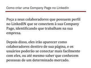 Peça	
  a	
  seus	
  colaboradores	
  que	
  possuem	
  perTil	
  
no	
  LinkedIN	
  que	
  se	
  conectem	
  à	
  sua	
  Company	
  
Page,	
  identiTicando	
  que	
  trabalham	
  na	
  sua	
  
empresa.	
  	
  
	
  
Depois	
  disso,	
  eles	
  irão	
  aparecer	
  como	
  
colaboradores	
  denttro	
  de	
  sua	
  página,	
  e	
  os	
  
usuários	
  poderão	
  se	
  conectar	
  mais	
  facilmente	
  
com	
  eles,	
  ou	
  até	
  mesmo	
  saber	
  que	
  conhecem	
  
pesssoas	
  de	
  um	
  determinado	
  mercado.	
  
Como criar uma Company Page no LinkedIn
 