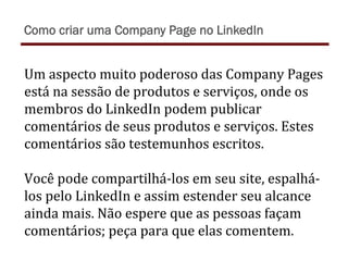 Um	
  aspecto	
  muito	
  poderoso	
  das	
  Company	
  Pages	
  
está	
  na	
  sessão	
  de	
  produtos	
  e	
  serviços,	
  onde	
  os	
  
membros	
  do	
  LinkedIn	
  podem	
  publicar	
  
comentários	
  de	
  seus	
  produtos	
  e	
  serviços.	
  Estes	
  
comentários	
  são	
  testemunhos	
  escritos.	
  	
  
	
  
Você	
  pode	
  compartilhá-­‐los	
  em	
  seu	
  site,	
  espalhá-­‐
los	
  pelo	
  LinkedIn	
  e	
  assim	
  estender	
  seu	
  alcance	
  
ainda	
  mais.	
  Não	
  espere	
  que	
  as	
  pessoas	
  façam	
  
comentários;	
  peça	
  para	
  que	
  elas	
  comentem.	
  
Como criar uma Company Page no LinkedIn
 