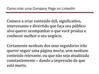 Comece	
  a	
  criar	
  conteúdo	
  útil,	
  signiTicativo,	
  
interessante	
  e	
  divertido	
  que	
  faça	
  seu	
  público-­‐
alvo	
  querer	
  acompanhar	
  o	
  que	
  você	
  produz	
  e	
  
conhecer	
  melhor	
  o	
  seu	
  negócio.	
  	
  
	
  
Certamente	
  nenhum	
  dos	
  seus	
  seguidores	
  irão	
  
querer	
  seguir	
  uma	
  página	
  morta,	
  sem	
  nenhum	
  
conteúdo	
  relevante,	
  ou	
  que	
  não	
  seja	
  atualizada	
  
constantemente	
  –	
  dando	
  a	
  impressão	
  de	
  que	
  
está	
  morta.	
  
Como criar uma Company Page no LinkedIn
 