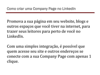 Promova	
  a	
  sua	
  página	
  em	
  seu	
  website,	
  blogs	
  e	
  
outros	
  espaços	
  que	
  você	
  tiver	
  na	
  internet,	
  para	
  
trazer	
  seus	
  leitores	
  para	
  perto	
  de	
  você	
  no	
  
LinkedIn.	
  
	
  
Com	
  uma	
  simples	
  integração,	
  é	
  possível	
  que	
  
quem	
  acesse	
  seu	
  site	
  e	
  outros	
  endereços	
  se	
  
conecte	
  com	
  a	
  sua	
  Company	
  Page	
  com	
  apenas	
  1	
  
clique.	
  
Como criar uma Company Page no LinkedIn
 
