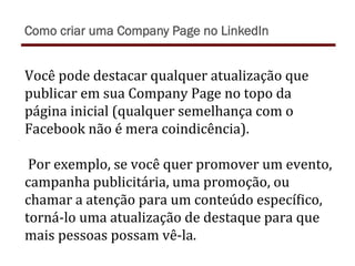 Você	
  pode	
  destacar	
  qualquer	
  atualização	
  que	
  
publicar	
  em	
  sua	
  Company	
  Page	
  no	
  topo	
  da	
  
página	
  inicial	
  (qualquer	
  semelhança	
  com	
  o	
  
Facebook	
  não	
  é	
  mera	
  coindicência).	
  
	
  
	
  Por	
  exemplo,	
  se	
  você	
  quer	
  promover	
  um	
  evento,	
  
campanha	
  publicitária,	
  uma	
  promoção,	
  ou	
  
chamar	
  a	
  atenção	
  para	
  um	
  conteúdo	
  especíTico,	
  
torná-­‐lo	
  uma	
  atualização	
  de	
  destaque	
  para	
  que	
  
mais	
  pessoas	
  possam	
  vê-­‐la.	
  
Como criar uma Company Page no LinkedIn
 