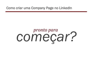 começar?
pronto	
  para	
  	
  
Como criar uma Company Page no LinkedIn
 
