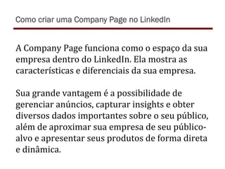 A	
  Company	
  Page	
  funciona	
  como	
  o	
  espaço	
  da	
  sua	
  
empresa	
  dentro	
  do	
  LinkedIn.	
  Ela	
  mostra	
  as	
  
características	
  e	
  diferenciais	
  da	
  sua	
  empresa.	
  	
  
	
  
Sua	
  grande	
  vantagem	
  é	
  a	
  possibilidade	
  de	
  
gerenciar	
  anúncios,	
  capturar	
  insights	
  e	
  obter	
  
diversos	
  dados	
  importantes	
  sobre	
  o	
  seu	
  público,	
  
além	
  de	
  aproximar	
  sua	
  empresa	
  de	
  seu	
  público-­‐
alvo	
  e	
  apresentar	
  seus	
  produtos	
  de	
  forma	
  direta	
  
e	
  dinâmica.	
  
Como criar uma Company Page no LinkedIn
 