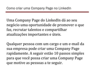 Uma	
  Company	
  Page	
  do	
  LinkedIn	
  dá	
  ao	
  seu	
  
negócio	
  uma	
  oportunidade	
  de	
  promover	
  o	
  que	
  
faz,	
  recrutar	
  talentos	
  e	
  compartilhar	
  
atualizações	
  importantes	
  e	
  úteis.	
  
	
  
Qualquer	
  pessoa	
  com	
  um	
  cargo	
  e	
  um	
  e-­‐mail	
  da	
  
sua	
  empresa	
  pode	
  criar	
  uma	
  Company	
  Page	
  
rapidamente.	
  A	
  seguir	
  estão	
  10	
  passos	
  simples	
  
para	
  que	
  você	
  possa	
  criar	
  uma	
  Company	
  Page	
  
que	
  motive	
  as	
  pessoas	
  a	
  te	
  seguir.	
  
Como criar uma Company Page no LinkedIn
 
