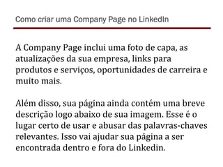 A	
  Company	
  Page	
  inclui	
  uma	
  foto	
  de	
  capa,	
  as	
  
atualizações	
  da	
  sua	
  empresa,	
  links	
  para	
  
produtos	
  e	
  serviços,	
  oportunidades	
  de	
  carreira	
  e	
  
muito	
  mais.	
  
	
  
Além	
  disso,	
  sua	
  página	
  ainda	
  contém	
  uma	
  breve	
  
descrição	
  logo	
  abaixo	
  de	
  sua	
  imagem.	
  Esse	
  é	
  o	
  
lugar	
  certo	
  de	
  usar	
  e	
  abusar	
  das	
  palavras-­‐chaves	
  
relevantes.	
  Isso	
  vai	
  ajudar	
  sua	
  página	
  a	
  ser	
  
encontrada	
  dentro	
  e	
  fora	
  do	
  Linkedin.	
  
Como criar uma Company Page no LinkedIn
 