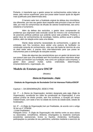 Portanto, é importante que o gestor possa ter conhecimentos sobre todas as
áreas, pelo menos superficiais, para que possa saber buscar ajuda de alguém
mais qualificado para determinada área.
O terceiro setor tem a finalidade original de defesa dos minoritários,
dos diferentes, por isso seu gestor deve respeitar este princípio e lutar em favor
dele, por meio do compromisso de difusão de valores fundamentais, tais como:
cidadania e humanismo.
Além da defesa dos excluídos, o gestor deve compreender os
problemas que originaram esta exclusão social da minoria e ter conhecimento
de possíveis políticas públicas que poderão sanar este problema. Portanto, o
gestor deve ter conhecimentos de sociologia, história, política social e política
pública, além da relação entre cada uma destas.
Diante desta tamanha necessidade de conhecimento, o gestor de
entidades sem fins lucrativos deve adotar uma postura de facilitador na
construção conjunta do conhecimento, visto que não basta ter domínio de uma
só área neste setor, é preciso tê-lo inter-relacionado para que possa ter
instrumentos para a confecção de soluções sociais.
Estas são algumas das características que um gestor de terceiro tem
que possuir para que uma entidade sem fins lucrativos possa vislumbrar atingir
as metas que levaram sua fundação, mas como em qualquer outra empresa, o
gestor deve possuir muitas outras: criatividade, determinação,
empreendedorismo, organização, etc.
Modelo de Estatuto para OSCIP
(Modelo)
(Nome da Organização – Sigla)
Estatuto de Organização da Sociedade Civil de Interesse Público/OSCIP
Capítulo I – DA DENOMINAÇÃO, SEDE E FINS
Art. 1º. – A (Nome da Organização), também designada pela sigla (Sigla da
Organização), constituída em (data da constituição da Organização), é uma
pessoa jurídica de direito privado, sem fins lucrativos, e duração por tempo
indeterminado, com sede e foro na cidade de (nome da cidade-sede, estado de
localização).
Art. 2º. – A (Sigla da Organização) tem por finalidades, de acordo com o artigo
30 da Lei nº. 9790/99:
- (Listar finalidades)
Parágrafo Único - A (Sigla da Organização) não distribui entre os seus sócios
ou associados, conselheiros, diretores, empregados ou doadores eventuais
excedentes operacionais, brutos ou líquidos, dividendos, bonificações,
participações ou parcelas do seu patrimônio, auferidos mediante o exercício de
 