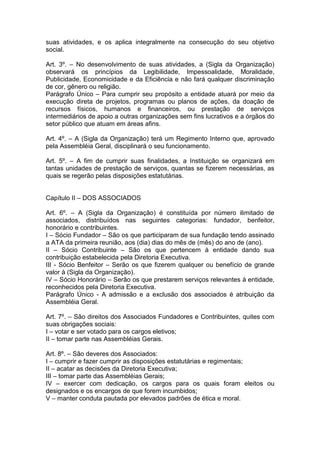 suas atividades, e os aplica integralmente na consecução do seu objetivo
social.
Art. 3º. – No desenvolvimento de suas atividades, a (Sigla da Organização)
observará os princípios da Legibilidade, Impessoalidade, Moralidade,
Publicidade, Economicidade e da Eficiência e não fará qualquer discriminação
de cor, gênero ou religião.
Parágrafo Único – Para cumprir seu propósito a entidade atuará por meio da
execução direta de projetos, programas ou planos de ações, da doação de
recursos físicos, humanos e financeiros, ou prestação de serviços
intermediários de apoio a outras organizações sem fins lucrativos e a órgãos do
setor público que atuam em áreas afins.
Art. 4º. – A (Sigla da Organização) terá um Regimento Interno que, aprovado
pela Assembléia Geral, disciplinará o seu funcionamento.
Art. 5º. – A fim de cumprir suas finalidades, a Instituição se organizará em
tantas unidades de prestação de serviços, quantas se fizerem necessárias, as
quais se regerão pelas disposições estatutárias.
Capítulo II – DOS ASSOCIADOS
Art. 6º. – A (Sigla da Organização) é constituída por número ilimitado de
associados, distribuídos nas seguintes categorias: fundador, benfeitor,
honorário e contribuintes.
I – Sócio Fundador – São os que participaram de sua fundação tendo assinado
a ATA da primeira reunião, aos (dia) dias do mês de (mês) do ano de (ano).
II – Sócio Contribuinte – São os que pertencem à entidade dando sua
contribuição estabelecida pela Diretoria Executiva.
III - Sócio Benfeitor – Serão os que fizerem qualquer ou benefício de grande
valor à (Sigla da Organização).
IV – Sócio Honorário – Serão os que prestarem serviços relevantes à entidade,
reconhecidos pela Diretoria Executiva.
Parágrafo Único - A admissão e a exclusão dos associados é atribuição da
Assembléia Geral.
Art. 7º. – São direitos dos Associados Fundadores e Contribuintes, quites com
suas obrigações sociais:
I – votar e ser votado para os cargos eletivos;
II – tomar parte nas Assembléias Gerais.
Art. 8º. – São deveres dos Associados:
I – cumprir e fazer cumprir as disposições estatutárias e regimentais;
II – acatar as decisões da Diretoria Executiva;
III – tomar parte das Assembléias Gerais;
IV – exercer com dedicação, os cargos para os quais foram eleitos ou
designados e os encargos de que forem incumbidos;
V – manter conduta pautada por elevados padrões de ética e moral.
 
