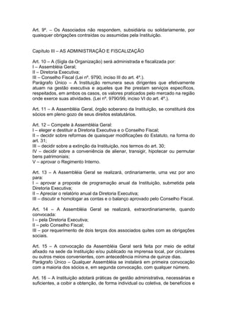 Art. 9º. – Os Associados não respondem, subsidiária ou solidariamente, por
quaisquer obrigações contraídas ou assumidas pela Instituição.
Capítulo III – AS ADMINISTRAÇÃO E FISCALIZAÇÃO
Art. 10 – A (Sigla da Organização) será administrada e fiscalizada por:
I – Assembléia Geral;
II – Diretoria Executiva;
III – Conselho Fiscal (Lei nº. 9790, inciso III do art. 4º.).
Parágrafo Único – A Instituição remunera seus dirigentes que efetivamente
atuam na gestão executiva e aqueles que lhe prestam serviços específicos,
respeitados, em ambos os casos, os valores praticados pelo mercado na região
onde exerce suas atividades. (Lei nº. 9790/99, inciso VI do art. 4º.).
Art. 11 – A Assembléia Geral, órgão soberano da Instituição, se constituirá dos
sócios em pleno gozo de seus direitos estatutários.
Art. 12 – Compete à Assembléia Geral:
I – eleger e destituir a Diretoria Executiva e o Conselho Fiscal;
II – decidir sobre reformas de quaisquer modificações do Estatuto, na forma do
art. 31;
III – decidir sobre a extinção da Instituição, nos termos do art. 30;
IV – decidir sobre a conveniência de alienar, transigir, hipotecar ou permutar
bens patrimoniais;
V – aprovar o Regimento Interno.
Art. 13 – A Assembléia Geral se realizará, ordinariamente, uma vez por ano
para:
I – aprovar a proposta de programação anual da Instituição, submetida pela
Diretoria Executiva;
II – Apreciar o relatório anual da Diretoria Executiva;
III – discutir e homologar as contas e o balanço aprovado pelo Conselho Fiscal.
Art. 14 – A Assembléia Geral se realizará, extraordinariamente, quando
convocada:
I – pela Diretoria Executiva;
II – pelo Conselho Fiscal;
III – por requerimento de dois terços dos associados quites com as obrigações
sociais.
Art. 15 – A convocação da Assembléia Geral será feita por meio de edital
afixado na sede da Instituição e/ou publicado na imprensa local, por circulares
ou outros meios convenientes, com antecedência mínima de quinze dias.
Parágrafo Único – Qualquer Assembléia se instalará em primeira convocação
com a maioria dos sócios e, em segunda convocação, com qualquer número.
Art. 16 – A Instituição adotará práticas de gestão administrativa, necessárias e
suficientes, a coibir a obtenção, de forma individual ou coletiva, de benefícios e
 