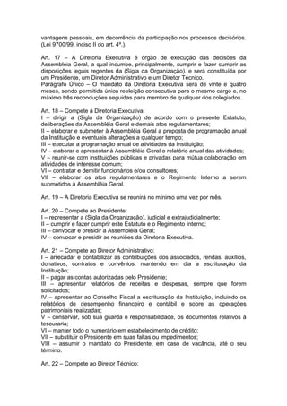 vantagens pessoais, em decorrência da participação nos processos decisórios.
(Lei 9700/99, inciso II do art. 4º.).
Art. 17 – A Diretoria Executiva é órgão de execução das decisões da
Assembléia Geral, a qual incumbe, principalmente, cumprir e fazer cumprir as
disposições legais regentes da (Sigla da Organização), e será constituída por
um Presidente, um Diretor Administrativo e um Diretor Técnico.
Parágrafo Único – O mandato da Diretoria Executiva será de vinte e quatro
meses, sendo permitida única reeleição consecutiva para o mesmo cargo e, no
máximo três reconduções seguidas para membro de qualquer dos colegiados.
Art. 18 – Compete à Diretoria Executiva:
I – dirigir a (Sigla da Organização) de acordo com o presente Estatuto,
deliberações da Assembléia Geral e demais atos regulamentares;
II – elaborar e submeter à Assembléia Geral a proposta de programação anual
da Instituição e eventuais alterações a qualquer tempo;
III – executar a programação anual de atividades da Instituição;
IV – elaborar e apresentar à Assembléia Geral o relatório anual das atividades;
V – reunir-se com instituições públicas e privadas para mútua colaboração em
atividades de interesse comum;
VI – contratar e demitir funcionários e/ou consultores;
VII – elaborar os atos regulamentares e o Regimento Interno a serem
submetidos à Assembléia Geral.
Art. 19 – A Diretoria Executiva se reunirá no mínimo uma vez por mês.
Art. 20 – Compete ao Presidente:
I – representar a (Sigla da Organização), judicial e extrajudicialmente;
II – cumprir e fazer cumprir este Estatuto e o Regimento Interno;
III – convocar e presidir a Assembléia Geral;
IV – convocar e presidir as reuniões da Diretoria Executiva.
Art. 21 – Compete ao Diretor Administrativo:
I – arrecadar e contabilizar as contribuições dos associados, rendas, auxílios,
donativos, contratos e convênios, mantendo em dia a escrituração da
Instituição;
II – pagar as contas autorizadas pelo Presidente;
III – apresentar relatórios de receitas e despesas, sempre que forem
solicitados;
IV – apresentar ao Conselho Fiscal a escrituração da Instituição, incluindo os
relatórios de desempenho financeiro e contábil e sobre as operações
patrimoniais realizadas;
V – conservar, sob sua guarda e responsabilidade, os documentos relativos à
tesouraria;
VI – manter todo o numerário em estabelecimento de crédito;
VII – substituir o Presidente em suas faltas ou impedimentos;
VIII – assumir o mandato do Presidente, em caso de vacância, até o seu
término.
Art. 22 – Compete ao Diretor Técnico:
 