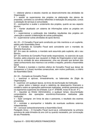 I – elaborar planos e estudos visando ao desenvolvimento das atividades da
Organização;
II – assistir os supervisores dos projetos na elaboração dos planos de
propostas, contratos ou convênios referentes à realização de pesquisas, cursos
e prestação de serviços à comunidade;
III – acompanhar e avaliar o andamento dos projetos, quanto ao seu aspecto
técnico;
IV – manter atualizado um sistema de informações sobre os projetos em
execução;
V – supervisionar a publicação dos trabalhos resultantes dos projetos em
.execução e assistir à elaboração de outras publicações;
VI – supervisionar outras atividades de apoio técnico.
Art. 23 – O Conselho Fiscal será constituído por três membros e um suplente,
eleitos pela Assembléia Geral.
§1º. O mandato do Conselho Fiscal será coincidente com o mandato da
Diretoria Executiva;
§2º. Em caso de vacância, o mandato será assumido pelo suplente, até o seu
término.
§3º. Os membros do Conselho Fiscal serão responsáveis, no exercício de suas
funções, pelos prejuízos que causarem à (Sigla da Organização) e bem assim
por ato ou omissão de seus antecessores, uma vez provado que tenham tido
cabal conhecimento dos mesmos e se omitido a respeito, perante a Assembléia
Geral.
§4º. Perderá o mandato o membro efetivo do Conselho Fiscal que deixar de
comparecer a 2 (duas) reuniões consecutivas, sem motivo justificado, a critério
da Assembléia Geral.
Art. 24 – Compete ao Conselho Fiscal:
I – examinar e aprovar, trimestralmente, os balancetes da (Sigla da
Organização);
II – examinar, em qualquer época, os livros de escrituração da Instituição;
III – opinar sobre o balanço anual e relatórios de desempenho financeiro e
contábil e sobre as operações patrimoniais realizadas, emitindo pareceres para
os organismos superiores da entidade; (Lei nº. 9790/99, inciso III do art. 4º.).
IV – requisitar ao Diretor Administrativo, a qualquer tempo, documentação
comprobatória das operações econômico-financeiras realizadas pela
Instituição;
V – fazer consignar, em livros de atas e pareceres, o resultado dos exames
procedidos;
VI – contratar e acompanhar o trabalho de eventuais auditores externos
independentes;
VII – convocar extraordinariamente a Assembléia Geral.
Parágrafo Único – O Conselho Fiscal reunir-se-á, ordinariamente na primeira
quinzena de cada trimestre do ano civil ou quando necessário, por convocação
de seu Presidente.
Capítulo IV – DOS RECURSOS FINANCEIROS
 