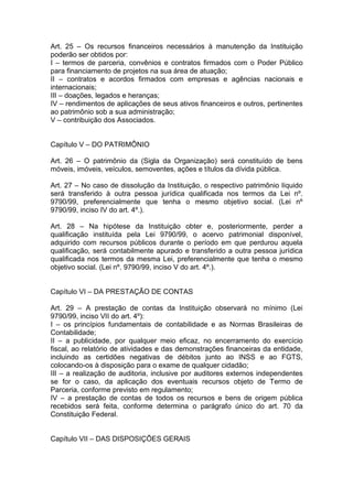 Art. 25 – Os recursos financeiros necessários à manutenção da Instituição
poderão ser obtidos por:
I – termos de parceria, convênios e contratos firmados com o Poder Público
para financiamento de projetos na sua área de atuação;
II – contratos e acordos firmados com empresas e agências nacionais e
internacionais;
III – doações, legados e heranças;
IV – rendimentos de aplicações de seus ativos financeiros e outros, pertinentes
ao patrimônio sob a sua administração;
V – contribuição dos Associados.
Capítulo V – DO PATRIMÔNIO
Art. 26 – O patrimônio da (Sigla da Organização) será constituído de bens
móveis, imóveis, veículos, semoventes, ações e títulos da dívida pública.
Art. 27 – No caso de dissolução da Instituição, o respectivo patrimônio líquido
será transferido à outra pessoa jurídica qualificada nos termos da Lei nº.
9790/99, preferencialmente que tenha o mesmo objetivo social. (Lei nº
9790/99, inciso IV do art. 4º.).
Art. 28 – Na hipótese da Instituição obter e, posteriormente, perder a
qualificação instituída pela Lei 9790/99, o acervo patrimonial disponível,
adquirido com recursos públicos durante o período em que perdurou aquela
qualificação, será contabilmente apurado e transferido a outra pessoa jurídica
qualificada nos termos da mesma Lei, preferencialmente que tenha o mesmo
objetivo social. (Lei nº. 9790/99, inciso V do art. 4º.).
Capítulo VI – DA PRESTAÇÃO DE CONTAS
Art. 29 – A prestação de contas da Instituição observará no mínimo (Lei
9790/99, inciso VII do art. 4º):
I – os princípios fundamentais de contabilidade e as Normas Brasileiras de
Contabilidade;
II – a publicidade, por qualquer meio eficaz, no encerramento do exercício
fiscal, ao relatório de atividades e das demonstrações financeiras da entidade,
incluindo as certidões negativas de débitos junto ao INSS e ao FGTS,
colocando-os à disposição para o exame de qualquer cidadão;
III – a realização de auditoria, inclusive por auditores externos independentes
se for o caso, da aplicação dos eventuais recursos objeto de Termo de
Parceria, conforme previsto em regulamento;
IV – a prestação de contas de todos os recursos e bens de origem pública
recebidos será feita, conforme determina o parágrafo único do art. 70 da
Constituição Federal.
Capítulo VII – DAS DISPOSIÇÕES GERAIS
 