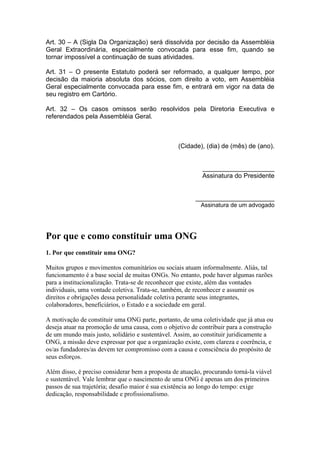 Art. 30 – A (Sigla Da Organização) será dissolvida por decisão da Assembléia
Geral Extraordinária, especialmente convocada para esse fim, quando se
tornar impossível a continuação de suas atividades.
Art. 31 – O presente Estatuto poderá ser reformado, a qualquer tempo, por
decisão da maioria absoluta dos sócios, com direito a voto, em Assembléia
Geral especialmente convocada para esse fim, e entrará em vigor na data de
seu registro em Cartório.
Art. 32 – Os casos omissos serão resolvidos pela Diretoria Executiva e
referendados pela Assembléia Geral.
(Cidade), (dia) de (mês) de (ano).
____________________
Assinatura do Presidente
______________________
Assinatura de um advogado
Por que e como constituir uma ONG
1. Por que constituir uma ONG?
Muitos grupos e movimentos comunitários ou sociais atuam informalmente. Aliás, tal
funcionamento é a base social de muitas ONGs. No entanto, pode haver algumas razões
para a institucionalização. Trata-se de reconhecer que existe, além das vontades
individuais, uma vontade coletiva. Trata-se, também, de reconhecer e assumir os
direitos e obrigações dessa personalidade coletiva perante seus integrantes,
colaboradores, beneficiários, o Estado e a sociedade em geral.
A motivação de constituir uma ONG parte, portanto, de uma coletividade que já atua ou
deseja atuar na promoção de uma causa, com o objetivo de contribuir para a construção
de um mundo mais justo, solidário e sustentável. Assim, ao constituir juridicamente a
ONG, a missão deve expressar por que a organização existe, com clareza e coerência, e
os/as fundadores/as devem ter compromisso com a causa e consciência do propósito de
seus esforços.
Além disso, é preciso considerar bem a proposta de atuação, procurando torná-la viável
e sustentável. Vale lembrar que o nascimento de uma ONG é apenas um dos primeiros
passos de sua trajetória; desafio maior é sua existência ao longo do tempo: exige
dedicação, responsabilidade e profissionalismo.
 