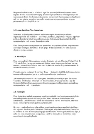 Do ponto de vista formal, a existência legal das pessoas jurídicas só começa com o
registro de seus atos constitutivos [1]. A constituição jurídica de uma organização da
sociedade civil sem fins lucrativos é condição imprescindível para que possa legalmente
agir em seu próprio nome (por exemplo, movimentar recursos, contratar pessoas,
promover ações civis públicas etc.)
2. Formas Jurídicas Não-Lucrativas
No Brasil, existem quatro formatos institucionais para a constituição de uma
organização sem fins lucrativos – associação, fundação, organização religiosa e partido
político. Por não ter objetivos confessionais ou eleitorais, juridicamente toda ONG é
uma associação civil ou uma fundação privada.
Uma fundação tem sua origem em um patrimônio ou conjunto de bens, enquanto uma
associação se origina da vontade de um grupo de pessoas unidas por uma causa ou
objetivos sociais comuns.
2.1. Associação
Uma associação civil é uma pessoa jurídica de direito privado. O antigo Código Civil de
1916 não definia claramente suas características, o que fez com que juristas, o senso
comum e outras leis definissem uma associação como a união de pessoas em torno de
uma finalidade não-lucrativa.
Contudo, o novo código civil, em vigor desde 11 de janeiro de 2002, define associações
como a união de pessoas que se organizem para fins não econômicos.
A Constituição Federal de 1988 consagra a liberdade de associação para fins lícitos,
vedando a interferência estatal em seu funcionamento. O Código Civil e a Lei de
Registros Públicos fixam alguns procedimentos e requisitos básicos para a criação de
uma associação civil - veja adiante.
2.2. Fundação
Uma fundação privada é uma pessoa jurídica constituída com base em um patrimônio,
destinado por uma pessoa física ou jurídica para a realização de um fim social e
determinado. Uma fundação é criada por iniciativa de seu/sua instituidor/a, e há duas
únicas formas: por escritura pública ou testamento.
Devido a esta finalidade social e pública, o patrimônio ganha personalidade jurídica e
fica sujeito à fiscalização do Ministério Público (por meio da Curadoria de Fundações
da comarca da sede da fundação). O papel do Ministério Público, por atribuição legal, é
zelar por essas organizações, assegurando a efetiva utilização do patrimônio para o
cumprimento de sua finalidade.
 