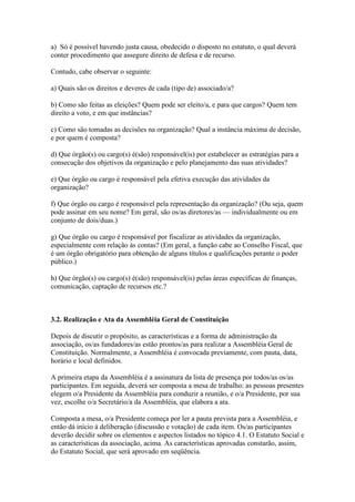 a) Só é possível havendo justa causa, obedecido o disposto no estatuto, o qual deverá
conter procedimento que assegure direito de defesa e de recurso.
Contudo, cabe observar o seguinte:
a) Quais são os direitos e deveres de cada (tipo de) associado/a?
b) Como são feitas as eleições? Quem pode ser eleito/a, e para que cargos? Quem tem
direito a voto, e em que instâncias?
c) Como são tomadas as decisões na organização? Qual a instância máxima de decisão,
e por quem é composta?
d) Que órgão(s) ou cargo(s) é(são) responsável(is) por estabelecer as estratégias para a
consecução dos objetivos da organização e pelo planejamento das suas atividades?
e) Que órgão ou cargo é responsável pela efetiva execução das atividades da
organização?
f) Que órgão ou cargo é responsável pela representação da organização? (Ou seja, quem
pode assinar em seu nome? Em geral, são os/as diretores/as — individualmente ou em
conjunto de dois/duas.)
g) Que órgão ou cargo é responsável por fiscalizar as atividades da organização,
especialmente com relação às contas? (Em geral, a função cabe ao Conselho Fiscal, que
é um órgão obrigatório para obtenção de alguns títulos e qualificações perante o poder
público.)
h) Que órgão(s) ou cargo(s) é(são) responsável(is) pelas áreas específicas de finanças,
comunicação, captação de recursos etc.?
3.2. Realização e Ata da Assembléia Geral de Constituição
Depois de discutir o propósito, as características e a forma de administração da
associação, os/as fundadores/as estão prontos/as para realizar a Assembléia Geral de
Constituição. Normalmente, a Assembléia é convocada previamente, com pauta, data,
horário e local definidos.
A primeira etapa da Assembléia é a assinatura da lista de presença por todos/as os/as
participantes. Em seguida, deverá ser composta a mesa de trabalho: as pessoas presentes
elegem o/a Presidente da Assembléia para conduzir a reunião, e o/a Presidente, por sua
vez, escolhe o/a Secretário/a da Assembléia, que elabora a ata.
Composta a mesa, o/a Presidente começa por ler a pauta prevista para a Assembléia, e
então dá início à deliberação (discussão e votação) de cada item. Os/as participantes
deverão decidir sobre os elementos e aspectos listados no tópico 4.1. O Estatuto Social e
as características da associação, acima. As características aprovadas constarão, assim,
do Estatuto Social, que será aprovado em seqüência.
 