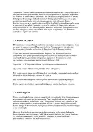 Aprovado o Estatuto Social com as características da organização, a Assembléia passa à
eleição (em caráter provisório ou definitivo) dos/as primeiros/as dirigentes, nos termos
da estrutura de administração aprovada. Cada um/a dos/as dirigentes eleitos/as deverá
tomar posse de seu cargo mediante assinatura do respectivo termo de posse, no qual
constará sua qualificação completa e que poderá ser parte integrante da ata.
Por fim, encerram-se os trabalhos da Assembléia Geral de Constituição com a lavratura
e assinatura da ata pelo/a Presidente e pelo/a Secretário/a da Assembléia, pelos/as
dirigentes eleitos/as e por todas as pessoas presentes. Além disso, é obrigatório o visto
de um/a advogado/a na ata e no estatuto, sem o qual a organização não poderá ser
submetida a registro em cartório.
3.3. Registro em cartório
O registro da pessoa jurídica em cartório é equiparável ao registro de uma pessoa física
ao nascer: é preciso tornar pública sua existência. As organizações privadas não-
lucrativas são registradas no Cartório de Registros Civis de Pessoas Jurídicas.
Vale a pena procurar com antecedência o Registro Civil de Pessoas Jurídicas
competente, para apurar quais são os requisitos específicos de registro (por exemplo:
quantidade de vias, assinaturas obrigatórias, espécies de documentos a serem
apresentados, necessidade de reconhecimento de firmas etc.).
Segundo a Lei de Registros Públicos, é preciso apresentar (no mínimo):
a) 2 (duas) vias do estatuto social, vistadas pelo/a advogado/a;
b) 2 (duas) vias da ata da assembléia geral de constituição, vistadas pelo/a advogado/a,
com eleição dos/as dirigentes e termos de posse; e
c) o requerimento de registro assinado pelo/a representante legal da organização.
Com o registro concluído, a organização já é pessoa jurídica legalmente existente.
3.4. Demais registros
Com a constituição formal (registro em cartório), a organização deve efetuar os demais
registros necessários ao seu funcionamento. Para a regularização de tais registros
suplementares (fiscal, trabalhista e local), é importante procurar um/a contador/a, que
também será responsável pela contabilidade da ONG e demais obrigações contábeis
(como entrega de documentos e prestação de informações tributárias e trabalhistas) após
a sua constituição.
Do ponto de vista fiscal, a regularização da organização na Secretaria da Receita
Federal permite o seu registro no CNPJ/MF (Cadastro Nacional das Pessoas Jurídicas
do Ministério da Fazenda), o que possibilita a abertura de conta bancária e a
movimentação financeira por parte da associação.
 
