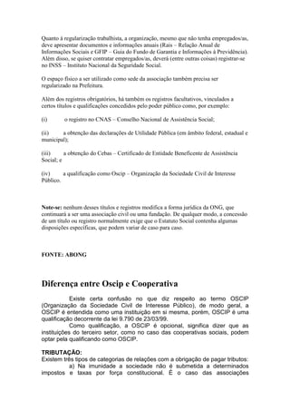 Quanto à regularização trabalhista, a organização, mesmo que não tenha empregados/as,
deve apresentar documentos e informações anuais (Rais – Relação Anual de
Informações Sociais e GFIP – Guia do Fundo de Garantia e Informações à Previdência).
Além disso, se quiser contratar empregados/as, deverá (entre outras coisas) registrar-se
no INSS – Instituto Nacional da Seguridade Social.
O espaço físico a ser utilizado como sede da associação também precisa ser
regularizado na Prefeitura.
Além dos registros obrigatórios, há também os registros facultativos, vinculados a
certos títulos e qualificações concedidos pelo poder público como, por exemplo:
(i) o registro no CNAS – Conselho Nacional de Assistência Social;
(ii) a obtenção das declarações de Utilidade Pública (em âmbito federal, estadual e
municipal);
(iii) a obtenção do Cebas – Certificado de Entidade Beneficente de Assistência
Social; e
(iv) a qualificação como Oscip – Organização da Sociedade Civil de Interesse
Público.
Note-se: nenhum desses títulos e registros modifica a forma jurídica da ONG, que
continuará a ser uma associação civil ou uma fundação. De qualquer modo, a concessão
de um título ou registro normalmente exige que o Estatuto Social contenha algumas
disposições específicas, que podem variar de caso para caso.
FONTE: ABONG
Diferença entre Oscip e Cooperativa
Existe certa confusão no que diz respeito ao termo OSCIP
(Organização da Sociedade Civil de Interesse Público), de modo geral, a
OSCIP é entendida como uma instituição em si mesma, porém, OSCIP é uma
qualificação decorrente da lei 9.790 de 23/03/99.
Como qualificação, a OSCIP é opcional, significa dizer que as
instituições do terceiro setor, como no caso das cooperativas sociais, podem
optar pela qualificando como OSCIP.
TRIBUTAÇÃO:
Existem três tipos de categorias de relações com a obrigação de pagar tributos:
a) Na imunidade a sociedade não é submetida a determinados
impostos e taxas por força constitucional. É o caso das associações
 