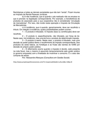 filantrópicas e todas as demais sociedades que não tem “renda”. Ficam imunes
ao Imposto de Renda Pessoas Jurídicas.
b) A não incidência, que é quando o ato realizado não se encaixa no
que é previsto na legislação correspondente. Por exemplo, a transferência de
produtos do associado para a sua cooperativa não é considerada “circulação
de mercadorias”. Por isso, não incide nesta operação o Imposto de Circulação
de Mercadorias.
c) A incidência, que é quando, genericamente, deve ser recolhido o
tributo. Em relação à incidência, quatro possibilidades podem ocorrer:
1 – O produto é tributado. O imposto (taxa ou contribuição) deve ser
recolhido.
2 – O produto é, especificamente, não tributado, por força de lei.
Neste caso, há incidência, mas uma lei livra o produto de determinado imposto.
3 – O produto é isento. Neste caso, o produto é tributado, mas uma
decisão do poder público libera o recolhimento do imposto correspondente. Dos
produtos da cesta básica, as hortaliças e as frutas são isentas do ICMS por
decisão do próprio poder público.
4 – O diferimento ocorre quando o imposto é devido, está presente
na nota fiscal, mas o mesmo é assumido temporariamente pelo poder público
(o governo empresta) com a finalidade de incentivar o consumo. Ë o caso das
compras de adubo.
Por: Alessandra Marques (Consultora em Gestão Social)
http://www.projetospoliticosesociais.com/?s=responsabilidade+cultural&x=16&y=8
 