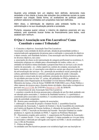 Quando uma entidade tem um objetivo bem definido, demonstra mais
seriedade e foco diante a busca das soluções dos problemas sociais os quais
incitaram sua criação. Desta forma, os avaliadores de políticas públicas
preferem selecionar entidades com propósitos mais bem definidos.
Além disso, a delimitação de objetivos pela entidade facilita na sua
administração e na sua visualização perante a sociedade.
Portanto, esqueça querer colocar o máximo de objetivos possíveis em seu
estatuto, pois querendo buscar fontes de financiamento para todos, você
acabará sem nenhum.
O Que é Associação sem Fins Lucrativos? Como
Constituir e como é Tributada?
I - Conceitos e objetivos: Associação Sem Fins Lucrativos:
Associação é uma entidade de direito privado, dotada de personalidade jurídica e
caracterizada pelo agrupamento de pessoas para a realização e consecução de objetivos
e ideais comuns, sem finalidade lucrativa. Uma associação sem fins lucrativos poderá
ter diversos objetivos, tais como:
a. associações de classe ou de representação de categoria profissional ou econômica; b.
instituições religiosas ou voltadas para a disseminação de credos, cultos, etc.; c.
entidades de benefício mútuo destinadas a proporcionar bens ou serviços a um círculo
restrito de associados - ex.: clubes esportivos; centrais de compras; associações de
bairro, moradores, etc.; d. associações com objetivos sociais que observam o princípio
da universalização dos serviços - Ex.: promoção da assistência social; promoção da
cultura, patrimônio histórico e artístico; promoção gratuita da saúde e educação;
preservação e conservação do meio ambiente; promoção dos direitos humanos, etc.
As atividades previstas na letra “d”, acima, são atribuídas às ONGs, podendo ser
qualificadas como Organizações da Sociedade Civil de Interesse Público perante o
Ministério da Justiça, a fim de firmar TERMO DE PARCERIA com o Poder Público e
obter repasses de recursos para o fomento destas atividades, observados os dispositivos
previstos na Lei nº 9.790, de 23/03/99 e Decreto nº 3.100, de 30/06/99.
II - Características de uma Associação Sem Fins Lucrativos:
1. constitui a reunião de diversas pessoas para a obtenção de um fim ideal, podendo este
ser alterado pelos associados; 2. ausência de finalidade lucrativa; 3. o patrimônio é
constituído pelos associados ou membros; 4. reconhecimento de sua personalidade por
parte da autoridade competente.
III - Roteiro para constituição e registro de associações:
1. elaboração e discussão do projeto e Estatuto Social; 2. assembléia Geral de
constituição da Associação; 3. registro do Estatuto e Ata da Assembléia de constituição
em Cartório de Registro de Pessoas Jurídicas; 4. obtenção de inscrição na Receita
Federal - CNPJ; 5. inscrição na Secretaria da Fazenda - Inscrição Estadual (se vender
produtos); 6. registro da entidade no INSS; 7. registro na Prefeitura Municipal.
IV - Documentos exigidos pelo cartório: 1. requerimento do Presidente da Associação -
1 via; 2. estatuto Social - 3 vias, sendo 1 original e 2 cópias assinadas ao vivo por todos
os associados e rubricada por advogado com registro na OAB; 3. ata de constituição - 3
vias; 4. RG do Presidente.
V - Efeitos do Registro:
As entidades sem fins lucrativos passam a ter existência legal com sua inscrição no
 