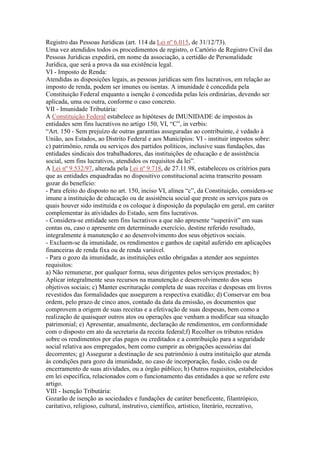 Registro das Pessoas Jurídicas (art. 114 da Lei nº 6.015, de 31/12/73).
Uma vez atendidos todos os procedimentos de registro, o Cartório de Registro Civil das
Pessoas Jurídicas expedirá, em nome da associação, a certidão de Personalidade
Jurídica, que será a prova da sua existência legal.
VI - Imposto de Renda:
Atendidas as disposições legais, as pessoas jurídicas sem fins lucrativos, em relação ao
imposto de renda, podem ser imunes ou isentas. A imunidade é concedida pela
Constituição Federal enquanto a isenção é concedida pelas leis ordinárias, devendo ser
aplicada, uma ou outra, conforme o caso concreto.
VII - Imunidade Tributária:
A Constituição Federal estabelece as hipóteses de IMUNIDADE de impostos às
entidades sem fins lucrativos no artigo 150, VI, “C”, in verbis:
“Art. 150 - Sem prejuízo de outras garantias asseguradas ao contribuinte, é vedado à
União, aos Estados, ao Distrito Federal e aos Municípios: VI - instituir impostos sobre:
c) patrimônio, renda ou serviços dos partidos políticos, inclusive suas fundações, das
entidades sindicais dos trabalhadores, das instituições de educação e de assistência
social, sem fins lucrativos, atendidos os requisitos da lei”.
A Lei nº 9.532/97, alterada pela Lei nº 9.718, de 27.11.98, estabeleceu os critérios para
que as entidades enquadradas no dispositivo constitucional acima transcrito possam
gozar do benefício:
- Para efeito do disposto no art. 150, inciso VI, alínea “c”, da Constituição, considera-se
imune a instituição de educação ou de assistência social que preste os serviços para os
quais houver sido instituída e os coloque à disposição da população em geral, em caráter
complementar às atividades do Estado, sem fins lucrativos.
- Considera-se entidade sem fins lucrativos a que não apresente “superávit” em suas
contas ou, caso o apresente em determinado exercício, destine referido resultado,
integralmente à manutenção e ao desenvolvimento dos seus objetivos sociais.
- Excluem-se da imunidade, os rendimentos e ganhos de capital auferido em aplicações
financeiras de renda fixa ou de renda variável.
- Para o gozo da imunidade, as instituições estão obrigadas a atender aos seguintes
requisitos:
a) Não remunerar, por qualquer forma, seus dirigentes pelos serviços prestados; b)
Aplicar integralmente seus recursos na manutenção e desenvolvimento dos seus
objetivos sociais; c) Manter escrituração completa de suas receitas e despesas em livros
revestidos das formalidades que assegurem a respectiva exatidão; d) Conservar em boa
ordem, pelo prazo de cinco anos, contado da data da emissão, os documentos que
comprovem a origem de suas receitas e a efetivação de suas despesas, bem como a
realização de quaisquer outros atos ou operações que venham a modificar sua situação
patrimonial; e) Apresentar, anualmente, declaração de rendimentos, em conformidade
com o disposto em ato da secretaria da receita federal;f) Recolher os tributos retidos
sobre os rendimentos por elas pagos ou creditados e a contribuição para a seguridade
social relativa aos empregados, bem como cumprir as obrigações acessórias daí
decorrentes; g) Assegurar a destinação de seu patrimônio à outra instituição que atenda
às condições para gozo da imunidade, no caso de incorporação, fusão, cisão ou de
encerramento de suas atividades, ou a órgão público; h) Outros requisitos, estabelecidos
em lei específica, relacionados com o funcionamento das entidades a que se refere este
artigo.
VIII - Isenção Tributária:
Gozarão de isenção as sociedades e fundações de caráter beneficente, filantrópico,
caritativo, religioso, cultural, instrutivo, científico, artístico, literário, recreativo,
 
