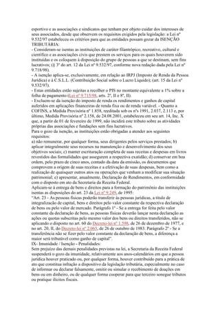 esportivo e as associações e sindicatos que tenham por objeto cuidar dos interesses de
seus associados, desde que observem os requisitos exigidos pela legislação: a Lei nº
9.532/97 estabeleceu os critérios para que as entidades possam gozar da ISENÇÃO
TRIBUTÁRIA:
- Consideram-se isentas as instituições de caráter filantrópico, recreativo, cultural e
científico e as associações civis que prestem os serviços para os quais houverem sido
instituídas e os coloquem à disposição do grupo de pessoas a que se destinam, sem fins
lucrativos; (§ 3º do art. 12 da Lei nº 9.532/97, conforme nova redação dada pela Lei nº
9.718/98).
- A isenção aplica-se, exclusivamente, em relação ao IRPJ (Imposto de Renda da Pessoa
Jurídica) e à C.S.L.L. (Contribuição Social sobre o Lucro Líquido); (art. 15 da Lei nº
9.532/97).
- Estas entidades estão sujeitas a recolher o PIS no montante equivalente a 1% sobre a
folha de pagamento (Lei nº 9.715/98, arts. 2º, II e 8º, II).
- Excluem-se da isenção do imposto de renda os rendimentos e ganhos de capital
auferidos em aplicações financeiras de renda fixa ou de renda variável. - Quanto a
COFINS, a Medida Provisória nº 1.858, reeditada sob os nºs 1991, 2.037, 2.113 e, por
último, Medida Provisória nº 2.158, de 24.08.2001, estabeleceu em seu art. 14, Inc. X
que, a partir de 01 de fevereiro de 1999, não incidirá este tributo sobre as atividades
próprias das associações e fundações sem fins lucrativos.
Para o gozo da isenção, as instituições estão obrigadas a atender aos seguintes
requisitos:
a) não remunerar, por qualquer forma, seus dirigentes pelos serviços prestados; b)
aplicar integralmente seus recursos na manutenção e desenvolvimento dos seus
objetivos sociais; c) manter escrituração completa de suas receitas e despesas em livros
revestidos das formalidades que assegurem a respectiva exatidão; d) conservar em boa
ordem, pelo prazo de cinco anos, contado da data da emissão, os documentos que
comprovem a origem de suas receitas e a efetivação de suas despesas, bem como a
realização de quaisquer outros atos ou operações que venham a modificar sua situação
patrimonial; e) apresentar, anualmente, Declaração de Rendimentos, em conformidade
com o disposto em ato da Secretaria da Receita Federal.
Aplicam-se à entrega de bens e direitos para a formação do patrimônio das instituições
isentas as disposições do art. 23 da Lei nº 9.249, de 1995:
“Art. 23 - As pessoas físicas poderão transferir às pessoas jurídicas, a título de
integralizacão de capital, bens e direitos pelo valor constante da respectiva declaração
de bens ou pelo valor de mercado. Parágrafo 1º - Se a entrega for feita pelo valor
constante da declaração de bens, as pessoas físicas deverão lançar nesta declaração as
ações ou quotas subscritas pelo mesmo valor dos bens ou direitos transferidos, não se
aplicando o disposto no art. 60 do Decreto-lei nº 1.598, de 26 de dezembro de 1977, e
no art. 20, II, do Decreto-lei nº 2.065, de 26 de outubro de 1983. Parágrafo 2º - Se a
transferência não se fizer pelo valor constante da declaração de bens, a diferença a
maior será tributável como ganho de capital”.
IX- Imunidade / Isenção - Penalidades:
Sem prejuízo das demais penalidades previstas na lei, a Secretaria da Receita Federal
suspenderá o gozo da imunidade, relativamente aos anos-calendários em que a pessoa
jurídica houver praticado ou, por qualquer forma, houver contribuído para a prática de
ato que constitua infração a dispositivo da legislação tributária, especialmente no caso
de informar ou declarar falsamente, omitir ou simular o recebimento de doações em
bens ou em dinheiro, ou de qualquer forma cooperar para que terceiro sonegue tributos
ou pratique ilícitos fiscais.
 