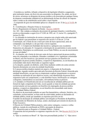 - Considera-se, também, infração a dispositivo da legislação tributária o pagamento,
pela instituição imune, em favor de seus associados ou dirigentes. Ou, ainda, em favor
de sócios, acionistas ou dirigentes de pessoa jurídica a ela associada por qualquer forma,
de despesas consideradas indedutíveis na determinação da base de cálculo do imposto
sobre a renda ou da contribuição social sobre o lucro líquido.
- À suspensão do gozo da imunidade aplica-se o disposto no art. 32 da Lei nº 9.430, de
1996.
X - Contribuições e Doações Feitas às Associações:
Prevê o Regulamento do Imposto de Renda - Decreto 3.000/99:
Art. 365 - São vedadas as deduções decorrentes de quaisquer doações e contribuições,
exceto as relacionadas a seguir (Lei nº 9.249, de 1995, art. 13, inciso VI, e parágrafo 2º,
incisos II e III):
I - As efetuadas às instituições de ensino e pesquisa cuja criação tenha sido autorizada
por lei federal e que preencham os requisitos dos incisos I e II do art. 213 da
Constituição, até o limite de um e meio por cento do lucro operacional, antes de
computada a sua dedução e a de que trata o inciso seguinte;
“Art. 213 - I. Comprovem finalidade não-lucrativa e apliquem seus excedentes
financeiros em educação; II. Assegurem a destinação de seu patrimônio à outra escola
comunitária, filantrópica ou confessional, ou ao Poder Público, no caso de encerramento
de suas atividades”.
II - As doações, até o limite de dois por cento do lucro operacional da pessoa jurídica,
antes de computada a sua dedução, efetuadas a entidades civis, legalmente constituídas
no Brasil, sem fins lucrativos, que prestem serviços gratuitos em benefício de
empregados da pessoa jurídica doadora, e respectivos dependentes, ou em benefício da
comunidade onde atuem observadas as seguintes regras:
a) As doações, quando em dinheiro, serão feitas mediante crédito em conta corrente
bancária diretamente em nome da entidade beneficiária.
b) A pessoa jurídica doadora manterá em arquivo, à disposição da fiscalização,
declaração, segundo modelo aprovado pela Secretaria da Receita Federal, fornecida pela
entidade beneficiária, em que esta se compromete a aplicar integralmente os recursos
recebidos na realização de seus objetivos sociais, com identificação da pessoa física
responsável pelo seu cumprimento, e a não distribuir lucros, bonificações ou vantagens
a dirigentes, mantenedores ou associados, sob nenhuma forma ou pretexto.
c) A entidade civil beneficiária deverá ser reconhecida de utilidade pública por ato
formal de órgão competente da União, exceto quando se tratar de entidade que preste
exclusivamente serviços gratuitos em benefício de empregados da pessoa jurídica
doadora, e respectivos dependentes, ou em benefício da comunidade onde atuem.
XI - Utilidade Pública Federal:
Os objetivos da associação poderão ser para fins humanitários, culturais, literários, etc.,
colimando, exclusivamente, ao bem estar da coletividade, podem ser declarados de
utilidade pública, desde que atendidos os requisitos previstos em lei.
O pedido de declaração de utilidade pública será dirigido ao Presidente da República,
por intermédio do Ministério da Justiça, sendo a declaração proveniente de decreto do
Poder Executivo.
O Decreto de Utilidade Pública propicia, entre outras vantagens, o acesso a verbas
públicas, isenção de contribuição ao INSS e percepção de donativos.
XII - Requisitos para se Requerer a Utilidade Pública - Federal:
O requerente deverá preencher os seguintes requisitos do Art. 2 do Decreto 50.517/61 in
verbis:
A. “Que se constituiu no Brasil”. B. “Que tem personalidade jurídica”. C. “Que esteve
 
