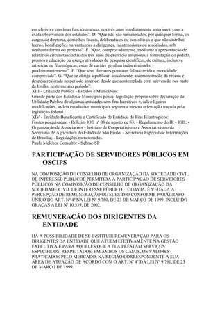 em efetivo e contínuo funcionamento, nos três anos imediatamente anteriores, com a
exata observância dos estatutos”. D. “Que não são remunerados, por qualquer forma, os
cargos de diretoria, conselhos fiscais, deliberativos ou consultivos e que não distribui
lucros, bonificações ou vantagens a dirigentes, mantenedores ou associados, sob
nenhuma forma ou pretexto”. E. “Que, comprovadamente, mediante a apresentação de
relatórios circunstanciados dos três anos de exercício anteriores à formulação do pedido,
promova educação ou exerça atividades de pesquisa científicas, de cultura, inclusive
artísticas ou filantrópicas, estas de caráter geral ou indiscriminado,
predominantemente”. F. “Que seus diretores possuam folha corrida e moralidade
comprovada”. G. “Que se obriga a publicar, anualmente, a demonstração da receita e
despesa realizada no período anterior, desde que contemplada com subvenção por parte
da União, neste mesmo período”.
XIII - Utilidade Pública - Estados e Municípios:
Grande parte dos Estados e Municípios possui legislação própria sobre declaração de
Utilidade Pública de algumas entidades sem fins lucrativos e, salvo ligeiras
modificações, as leis estaduais e municipais seguem a mesma orientação traçada pela
legislação federal.
XIV - Entidade Beneficente e Certificado de Entidade de Fins Filantrópicos:
Fontes pesquisadas: - Boletim IOB nº 08 de agosto de 83; - Regulamento do IR - IOB; -
Organização de Associações - Instituto de Cooperativismo e Associativismo da
Secretaria de Agricultura do Estado de São Paulo; - Secretaria Especial de Informações
de Brasília; - Legislações mencionadas.
Paulo Melchor Consultor - Sebrae-SP
PARTICIPAÇÃO DE SERVIDORES PÚBLICOS EM
OSCIPS
NA COMPOSIÇÃO DE CONSELHO DE ORGANIZAÇÃO DA SOCIEDADE CIVIL
DE INTERESSE PÚBLICOÉ PERMITIDA A PARTICIPAÇÃO DE SERVIDORES
PÚBLICOS NA COMPOSIÇÃO DE CONSELHO DE ORGANIZAÇÃO DA
SOCIEDADE CIVIL DE INTERESSE PÚBLICO. TODAVIA, É VEDADA A
PERCEPÇÃO DE REMUNERAÇÃO OU SUBSÍDIO CONFORME PARÁGRAFO
ÚNICO DO ART. Nº 4º NA LEI Nº 9.760, DE 23 DE MARÇO DE 1999, INCLUÍDO
GRAÇAS A LEI Nº 10.539, DE 2002.
REMUNERAÇÃO DOS DIRIGENTES DA
ENTIDADE
HÁ A POSSIBILIDADE DE SE INSTITUIR REMUNERAÇÃO PARA OS
DIRIGENTES DA ENTIDADE QUE ATUEM EFETIVAMENTE NA GESTÃO
EXECUTIVA E PARA AQUELES QUE A ELA PRESTAM SERVIÇOS
ESPECÍFICOS, RESPEITADOS, EM AMBOS OS CASOS, OS VALORES
PRATICADOS PELO MERCADO, NA REGIÃO CORRESPONDENTE A SUA
ÁREA DE ATUAÇÃO DE ACORDO COM O ART. Nº 4º DA LEI Nº 9.790, DE 23
DE MARÇO DE 1999.
 