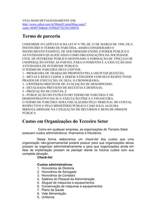 VEJA MAIS DETALHADAMENTE EM:
http://www.orkut.com.br/Main#CommMsgs.aspx?
cmm=4690736&tid=5298647762381548910
Termo de parceria
CONFORME O CAPÍTULO II DA LEI Nº 9.790, DE 23 DE MARÇO DE 1999, FICA
INSTITUÍDO O TERMO DE PARCERIA, ASSIM CONSIDERADO O
INSTRUMENTO PASSÍVEL DE SER FIRMADO ENTRE O PODER PÚBLICO E
AS ENTIDADES QUALIFICADAS COMO ORGANIZAÇÕES DA SOCIEDADE
CIVIL DE INTERESSE PÚBLICO DESTINADO À FORMAÇÃO DE VÍNCULO DE
COOPERAÇÃO ENTRE AS PARTES, PARA O FOMENTO E A EXECUÇÃO DAS
ATIVIDADES DE INTERESSE PÚBLICO.
O TERMO DE PARCERIA DEVE CONTER:
1 - PROGRAMA DE TRABALHO PROPOSTO PELA OSCIP EM QUESTÃO;
2 - METAS E RESULTADOS A SEREM ATINGIDOS COM SEUS RESPECTIVOS
PRAZOS DE EXECUÇÃO, OU SEJA, O CRONOGRAMA;
3 - CRITÉRIOS OBJETIVOS DE AVALIAÇÃO DE DESEMPENHO;
4 - DETALHADA PREVISÃO DE RECEITAS E DESPESAS;
5 - PRESTAÇÃO DE CONTAS; E
6 - PUBLICAÇÃO DO EXTRATO DO TERMO DE PARCERIA E DE
DEMONSTRATIVO DA SUA EXECUÇÃO FÍSICA E FINANCEIRA.
O TERMO DE PARCERIA SERÁ FISCALIZADO PELO TRIBUNAL DE CONTAL
RESPECTIVO E PELO MINISTÉRIO PÚBLICO CASO HAJA ALGUMA
IRREGULARIDADE NA UTILIZAÇÃO DE RECURSOS E BENS DE ORIGEM
PÚBLICA
Custos em Organizações do Terceiro Setor
Como em qualquer empresa, as organizações do Terceiro Setor
possuem custos administrativos, financeiros e tributários.
Desta forma, elaboramos um check-list dos custos que uma
organização não-governamental poderá possuir para que organizações ativas
possam se organizar administrativamente e para que organizações ainda em
fase de implantação possam se planejar diante os futuros custos com sua
completa ativação.
Check-list
Custos administrativos:
1. Honorários de Diretoria
2. Honorários de Advogado
3. Honorários de Contador
4. Salários do Pessoal da Administração
5. Aluguel de máquinas e equipamentos
6. Conservação de máquinas e equipamentos
7. Plano de Saúde
8. Vale Alimentação
9. Uniforme
 
