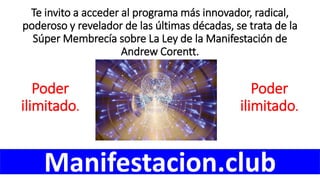 Te invito a acceder al programa más innovador, radical,
poderoso y revelador de las últimas décadas, se trata de la
Súper Membrecía sobre La Ley de la Manifestación de
Andrew Corentt.
Manifestacion.club
Poder
ilimitado.
Poder
ilimitado.
 