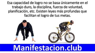 Esa capacidad de logro no se basa únicamente en el
trabajo duro, la disciplina, fuerza de voluntad,
planificación, etc. Existen leyes más profundas que
facilitan el logro de tus metas.
Manifestacion.club
 