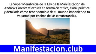 La Súper Membrecía de la Ley de la Manifestación de
Andrew Corentt te explica en forma científica, clara, práctica
y detallada cómo tener dominio de tu mundo imponiendo tu
voluntad por encima de las circunstancias.
Manifestacion.club
 