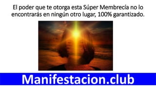 El poder que te otorga esta Súper Membrecía no lo
encontrarás en ningún otro lugar, 100% garantizado.
Manifestacion.club
 