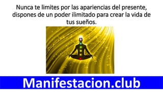 Nunca te limites por las apariencias del presente,
dispones de un poder ilimitado para crear la vida de
tus sueños.
Manifestacion.club
 