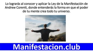 Lo lograrás al conocer y aplicar la Ley de la Manifestación de
Andrew Corentt, donde entenderás la forma en que el poder
de tu mente crea todo tu universo.
Manifestacion.club
 
